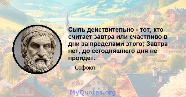 Сыпь действительно - тот, кто считает завтра или счастливо в дни за пределами этого; Завтра нет, до сегодняшнего дня не пройдет.