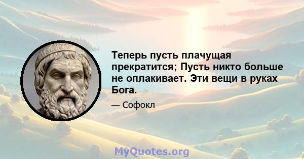 Теперь пусть плачущая прекратится; Пусть никто больше не оплакивает. Эти вещи в руках Бога.