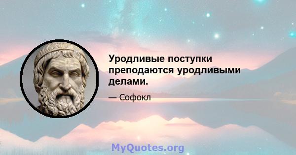 Уродливые поступки преподаются уродливыми делами.