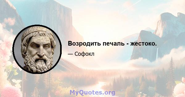 Возродить печаль - жестоко.