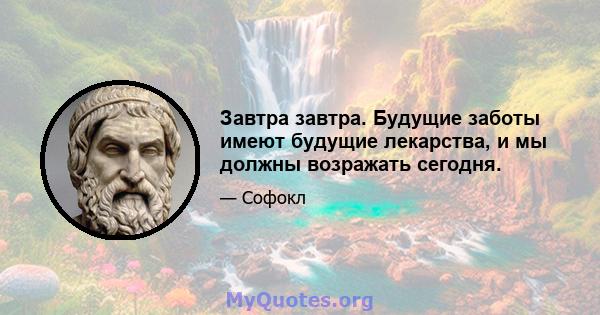 Завтра завтра. Будущие заботы имеют будущие лекарства, и мы должны возражать сегодня.