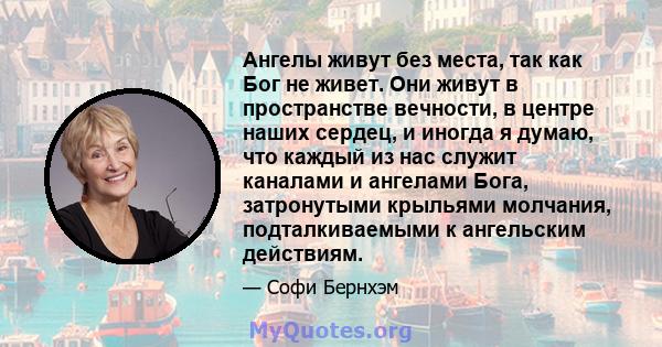 Ангелы живут без места, так как Бог не живет. Они живут в пространстве вечности, в центре наших сердец, и иногда я думаю, что каждый из нас служит каналами и ангелами Бога, затронутыми крыльями молчания, подталкиваемыми 