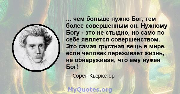 ... чем больше нужно Бог, тем более совершенным он. Нужному Богу - это не стыдно, но само по себе является совершенством. Это самая грустная вещь в мире, если человек переживает жизнь, не обнаруживая, что ему нужен Бог!