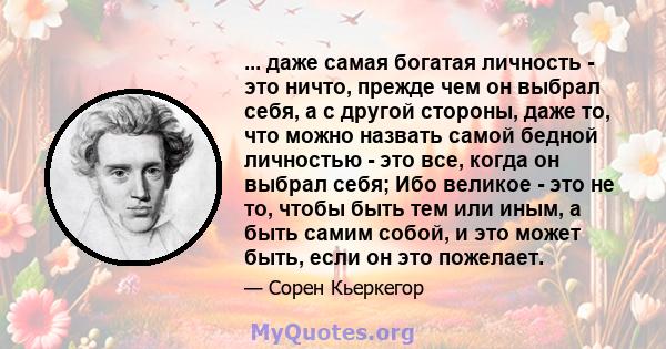 ... даже самая богатая личность - это ничто, прежде чем он выбрал себя, а с другой стороны, даже то, что можно назвать самой бедной личностью - это все, когда он выбрал себя; Ибо великое - это не то, чтобы быть тем или