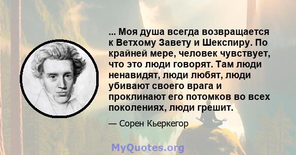 ... Моя душа всегда возвращается к Ветхому Завету и Шекспиру. По крайней мере, человек чувствует, что это люди говорят. Там люди ненавидят, люди любят, люди убивают своего врага и проклинают его потомков во всех