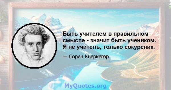 Быть учителем в правильном смысле - значит быть учеником. Я не учитель, только сокурсник.