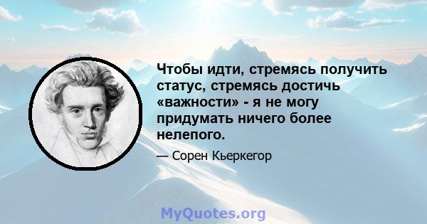 Чтобы идти, стремясь получить статус, стремясь достичь «важности» - я не могу придумать ничего более нелепого.