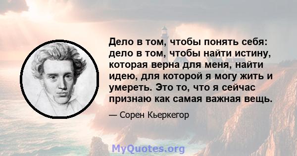 Дело в том, чтобы понять себя: дело в том, чтобы найти истину, которая верна для меня, найти идею, для которой я могу жить и умереть. Это то, что я сейчас признаю как самая важная вещь.