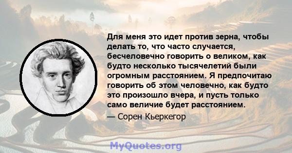 Для меня это идет против зерна, чтобы делать то, что часто случается, бесчеловечно говорить о великом, как будто несколько тысячелетий были огромным расстоянием. Я предпочитаю говорить об этом человечно, как будто это