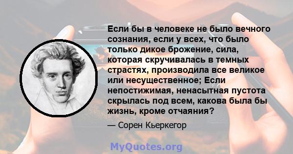 Если бы в человеке не было вечного сознания, если у всех, что было только дикое брожение, сила, которая скручивалась в темных страстях, производила все великое или несущественное; Если непостижимая, ненасытная пустота