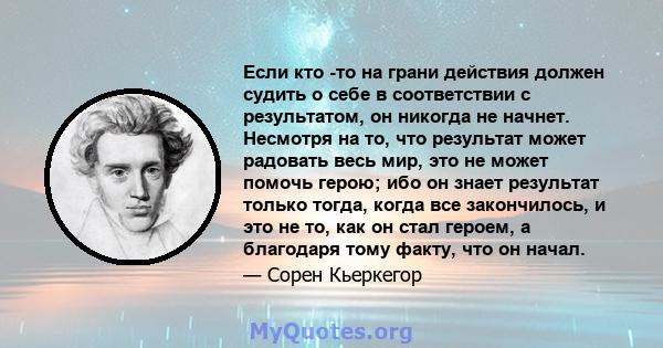 Если кто -то на грани действия должен судить о себе в соответствии с результатом, он никогда не начнет. Несмотря на то, что результат может радовать весь мир, это не может помочь герою; ибо он знает результат только