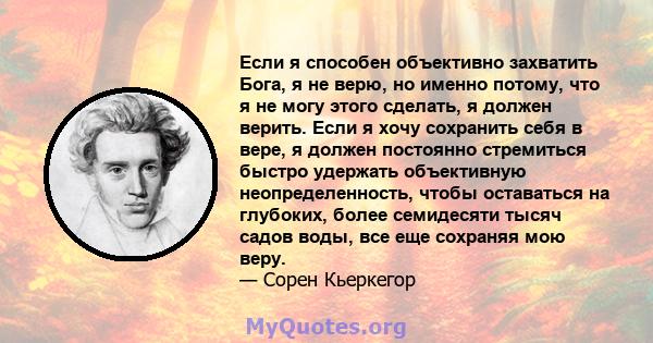 Если я способен объективно захватить Бога, я не верю, но именно потому, что я не могу этого сделать, я должен верить. Если я хочу сохранить себя в вере, я должен постоянно стремиться быстро удержать объективную