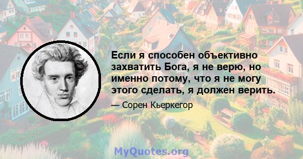 Если я способен объективно захватить Бога, я не верю, но именно потому, что я не могу этого сделать, я должен верить.