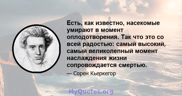 Есть, как известно, насекомые умирают в момент оплодотворения. Так что это со всей радостью: самый высокий, самый великолепный момент наслаждения жизни сопровождается смертью.