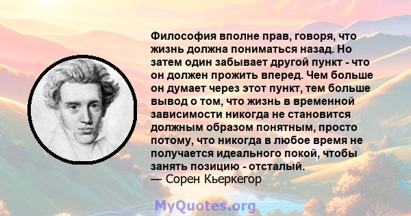 Философия вполне прав, говоря, что жизнь должна пониматься назад. Но затем один забывает другой пункт - что он должен прожить вперед. Чем больше он думает через этот пункт, тем больше вывод о том, что жизнь в временной