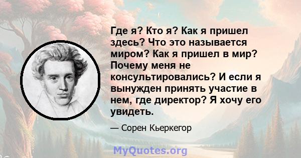 Где я? Кто я? Как я пришел здесь? Что это называется миром? Как я пришел в мир? Почему меня не консультировались? И если я вынужден принять участие в нем, где директор? Я хочу его увидеть.