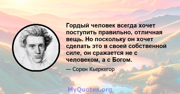 Гордый человек всегда хочет поступить правильно, отличная вещь. Но поскольку он хочет сделать это в своей собственной силе, он сражается не с человеком, а с Богом.