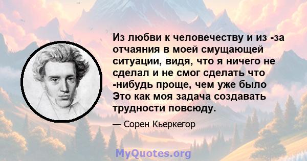 Из любви к человечеству и из -за отчаяния в моей смущающей ситуации, видя, что я ничего не сделал и не смог сделать что -нибудь проще, чем уже было Это как моя задача создавать трудности повсюду.