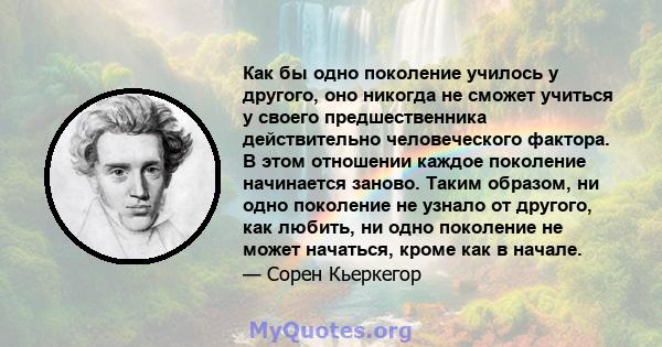 Как бы одно поколение училось у другого, оно никогда не сможет учиться у своего предшественника действительно человеческого фактора. В этом отношении каждое поколение начинается заново. Таким образом, ни одно поколение