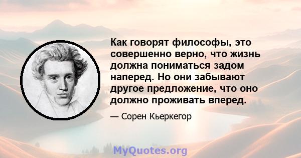 Как говорят философы, это совершенно верно, что жизнь должна пониматься задом наперед. Но они забывают другое предложение, что оно должно проживать вперед.