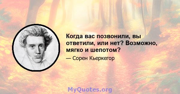 Когда вас позвонили, вы ответили, или нет? Возможно, мягко и шепотом?