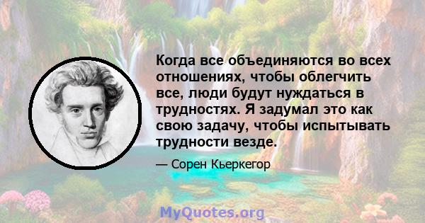 Когда все объединяются во всех отношениях, чтобы облегчить все, люди будут нуждаться в трудностях. Я задумал это как свою задачу, чтобы испытывать трудности везде.