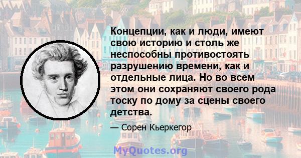 Концепции, как и люди, имеют свою историю и столь же неспособны противостоять разрушению времени, как и отдельные лица. Но во всем этом они сохраняют своего рода тоску по дому за сцены своего детства.