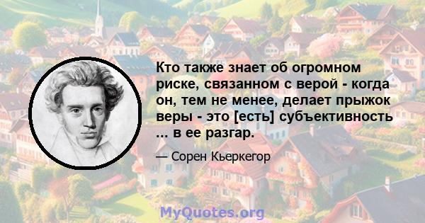 Кто также знает об огромном риске, связанном с верой - когда он, тем не менее, делает прыжок веры - это [есть] субъективность ... в ее разгар.