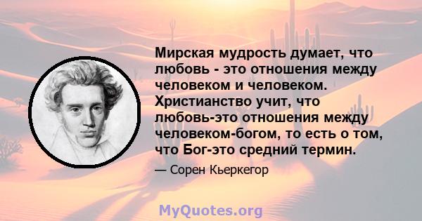 Мирская мудрость думает, что любовь - это отношения между человеком и человеком. Христианство учит, что любовь-это отношения между человеком-богом, то есть о том, что Бог-это средний термин.