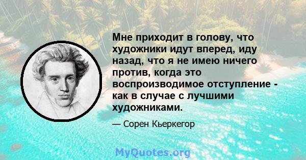 Мне приходит в голову, что художники идут вперед, иду назад, что я не имею ничего против, когда это воспроизводимое отступление - как в случае с лучшими художниками.