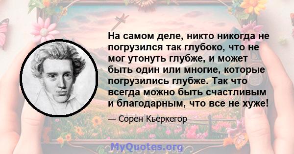 На самом деле, никто никогда не погрузился так глубоко, что не мог утонуть глубже, и может быть один или многие, которые погрузились глубже. Так что всегда можно быть счастливым и благодарным, что все не хуже!