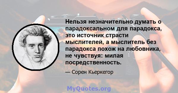 Нельзя незначительно думать о парадоксальном для парадокса, это источник страсти мыслителей, а мыслитель без парадокса похож на любовника, не чувствуя: милая посредственность.