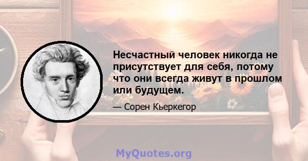 Несчастный человек никогда не присутствует для себя, потому что они всегда живут в прошлом или будущем.