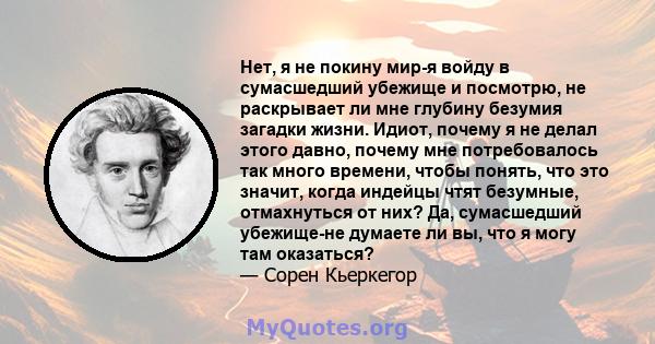 Нет, я не покину мир-я войду в сумасшедший убежище и посмотрю, не раскрывает ли мне глубину безумия загадки жизни. Идиот, почему я не делал этого давно, почему мне потребовалось так много времени, чтобы понять, что это