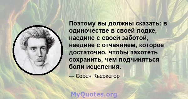 Поэтому вы должны сказать: в одиночестве в своей лодке, наедине с своей заботой, наедине с отчаянием, которое достаточно, чтобы захотеть сохранить, чем подчиняться боли исцеления.