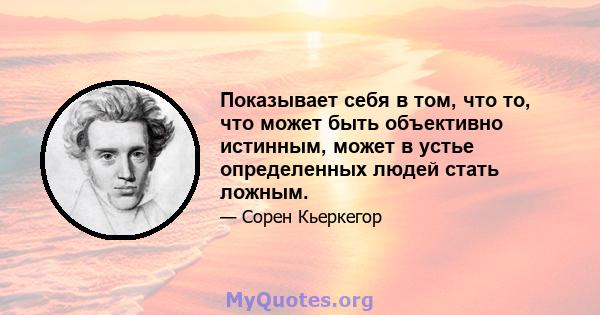 Показывает себя в том, что то, что может быть объективно истинным, может в устье определенных людей стать ложным.