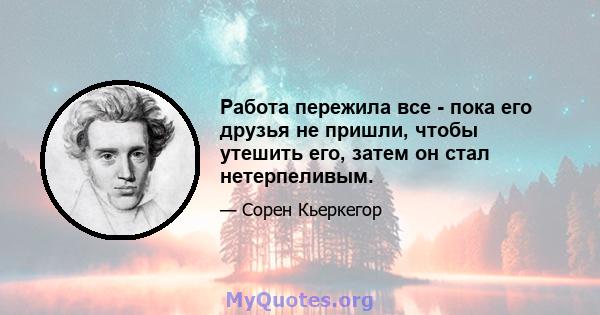 Работа пережила все - пока его друзья не пришли, чтобы утешить его, затем он стал нетерпеливым.