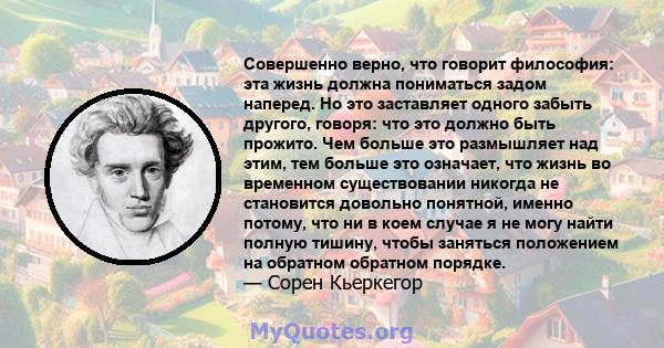 Совершенно верно, что говорит философия: эта жизнь должна пониматься задом наперед. Но это заставляет одного забыть другого, говоря: что это должно быть прожито. Чем больше это размышляет над этим, тем больше это