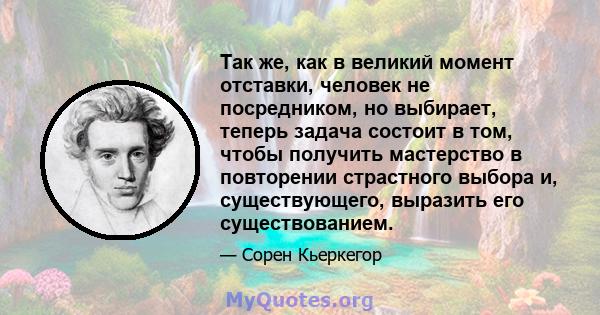 Так же, как в великий момент отставки, человек не посредником, но выбирает, теперь задача состоит в том, чтобы получить мастерство в повторении страстного выбора и, существующего, выразить его существованием.