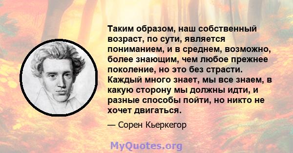 Таким образом, наш собственный возраст, по сути, является пониманием, и в среднем, возможно, более знающим, чем любое прежнее поколение, но это без страсти. Каждый много знает, мы все знаем, в какую сторону мы должны