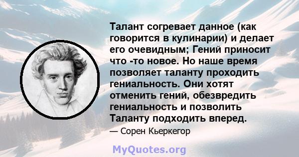 Талант согревает данное (как говорится в кулинарии) и делает его очевидным; Гений приносит что -то новое. Но наше время позволяет таланту проходить гениальность. Они хотят отменить гений, обезвредить гениальность и