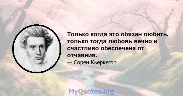 Только когда это обязан любить, только тогда любовь вечно и счастливо обеспечена от отчаяния.