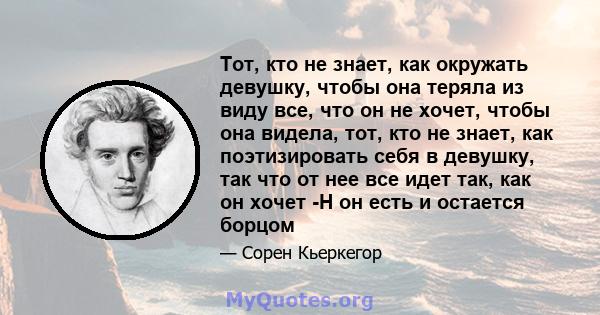 Тот, кто не знает, как окружать девушку, чтобы она теряла из виду все, что он не хочет, чтобы она видела, тот, кто не знает, как поэтизировать себя в девушку, так что от нее все идет так, как он хочет -Н он есть и