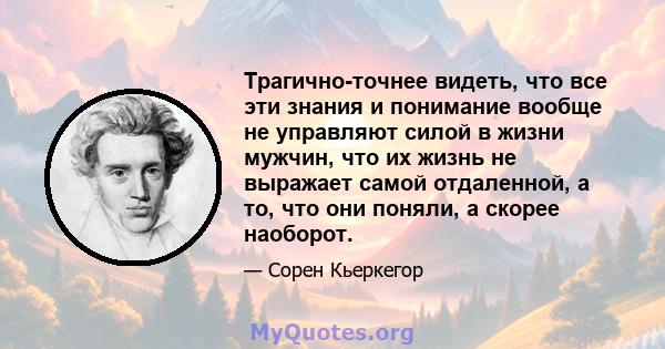 Трагично-точнее видеть, что все эти знания и понимание вообще не управляют силой в жизни мужчин, что их жизнь не выражает самой отдаленной, а то, что они поняли, а скорее наоборот.