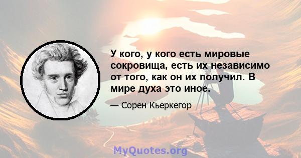 У кого, у кого есть мировые сокровища, есть их независимо от того, как он их получил. В мире духа это иное.