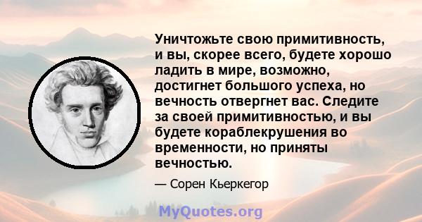 Уничтожьте свою примитивность, и вы, скорее всего, будете хорошо ладить в мире, возможно, достигнет большого успеха, но вечность отвергнет вас. Следите за своей примитивностью, и вы будете кораблекрушения во