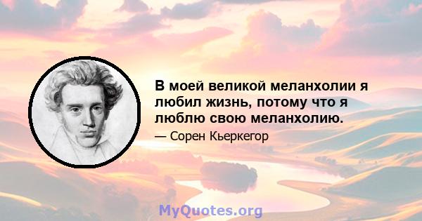 В моей великой меланхолии я любил жизнь, потому что я люблю свою меланхолию.