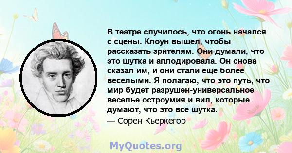 В театре случилось, что огонь начался с сцены. Клоун вышел, чтобы рассказать зрителям. Они думали, что это шутка и аплодировала. Он снова сказал им, и они стали еще более веселыми. Я полагаю, что это путь, что мир будет 