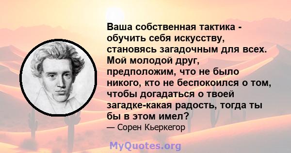 Ваша собственная тактика - обучить себя искусству, становясь загадочным для всех. Мой молодой друг, предположим, что не было никого, кто не беспокоился о том, чтобы догадаться о твоей загадке-какая радость, тогда ты бы