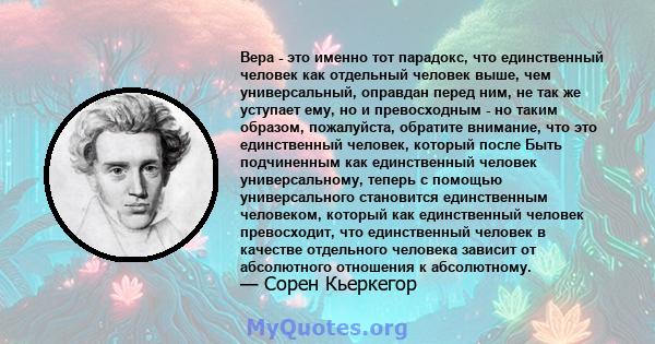 Вера - это именно тот парадокс, что единственный человек как отдельный человек выше, чем универсальный, оправдан перед ним, не так же уступает ему, но и превосходным - но таким образом, пожалуйста, обратите внимание,